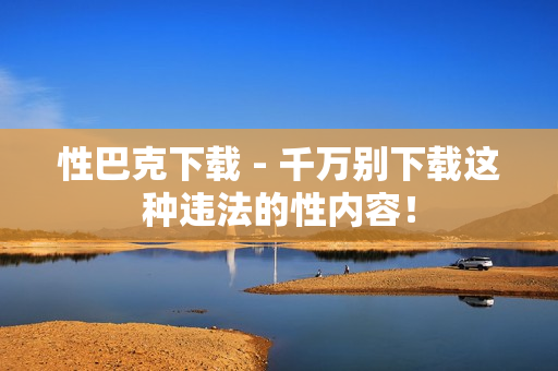 性巴克下载 - 千万别下载这种违法的性内容！