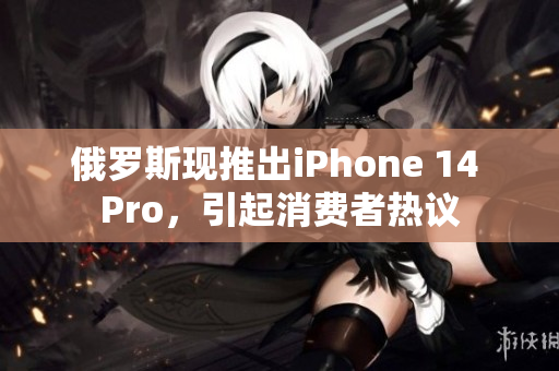 俄罗斯现推出iPhone 14 Pro，引起消费者热议