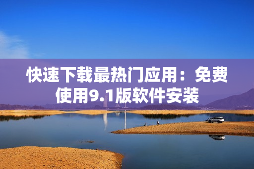快速下载最热门应用：免费使用9.1版软件安装
