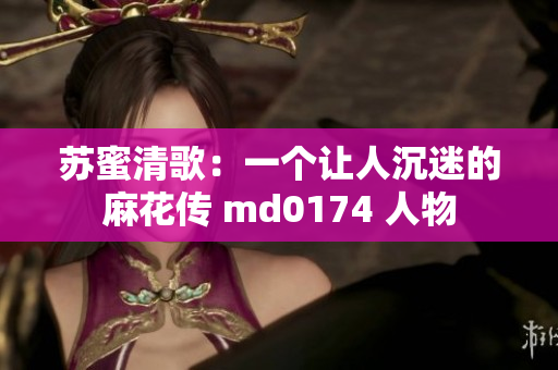 苏蜜清歌：一个让人沉迷的麻花传 md0174 人物