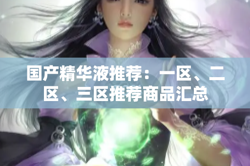 国产精华液推荐：一区、二区、三区推荐商品汇总