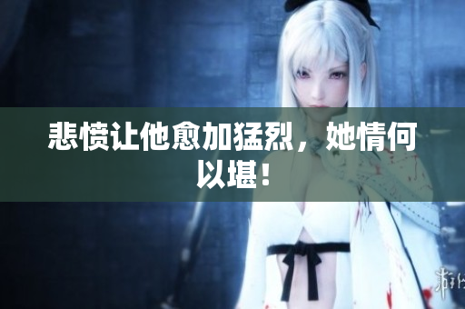 悲愤让他愈加猛烈，她情何以堪！