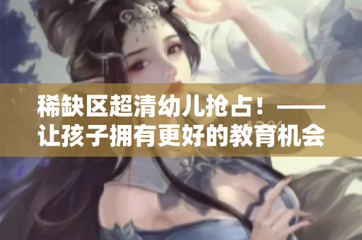 稀缺区超清幼儿抢占！——让孩子拥有更好的教育机会