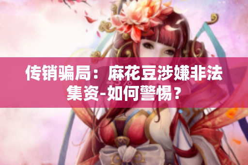传销骗局：麻花豆涉嫌非法集资-如何警惕？