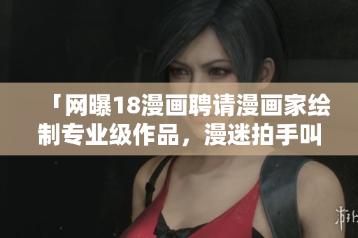 「网曝18漫画聘请漫画家绘制专业级作品，漫迷拍手叫好」