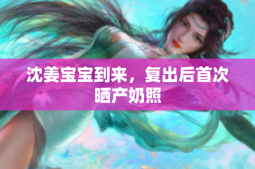 沈姜宝宝到来，复出后首次晒产奶照