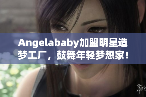 Angelababy加盟明星造梦工厂，鼓舞年轻梦想家！