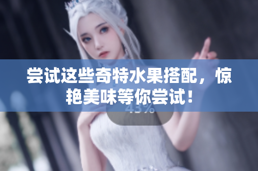尝试这些奇特水果搭配，惊艳美味等你尝试！