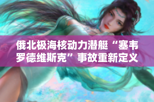 俄北极海核动力潜艇“塞韦罗德维斯克”事故重新定义废物处理及核能安全。