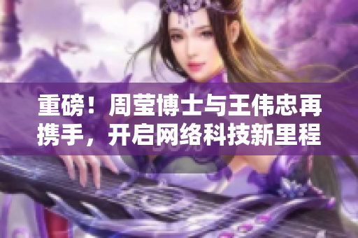 重磅！周莹博士与王伟忠再携手，开启网络科技新里程