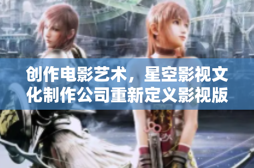 创作电影艺术，星空影视文化制作公司重新定义影视版图