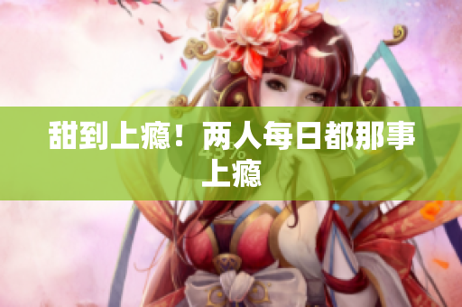 甜到上瘾！两人每日都那事上瘾