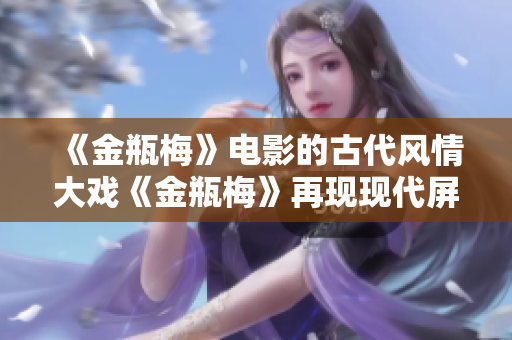 《金瓶梅》电影的古代风情大戏《金瓶梅》再现现代屏幕