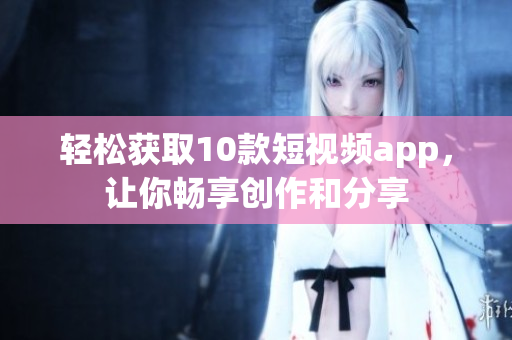 轻松获取10款短视频app，让你畅享创作和分享