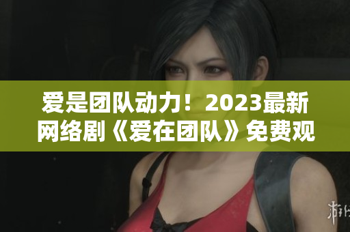 爱是团队动力！2023最新网络剧《爱在团队》免费观看！