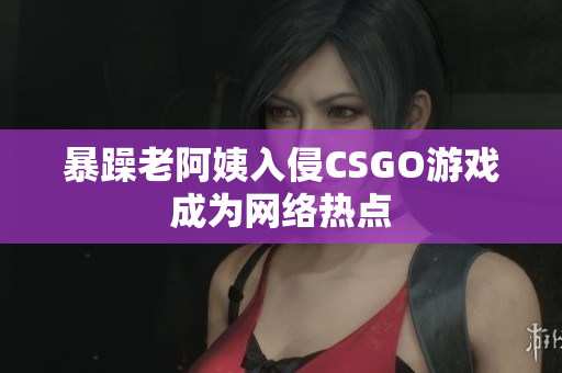 暴躁老阿姨入侵CSGO游戏成为网络热点