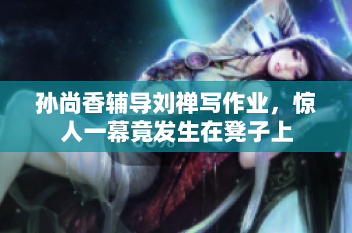 孙尚香辅导刘禅写作业，惊人一幕竟发生在凳子上