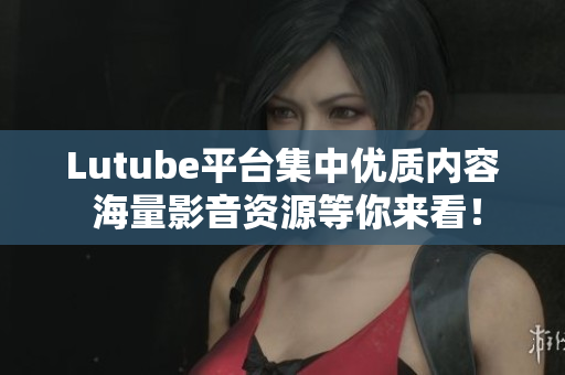 Lutube平台集中优质内容 海量影音资源等你来看！