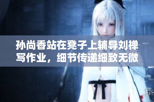 孙尚香站在凳子上辅导刘禅写作业，细节传递细致无微不至