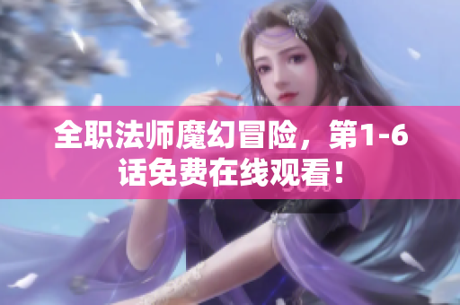 全职法师魔幻冒险，第1-6话免费在线观看！