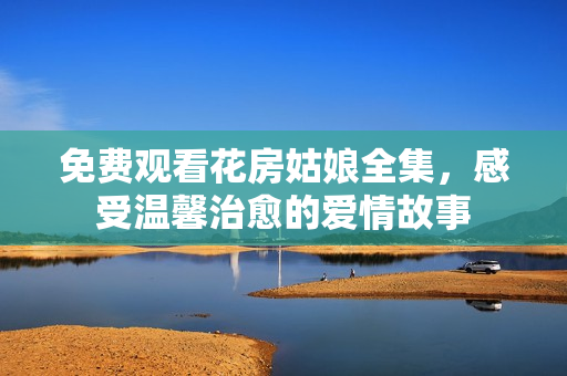 免费观看花房姑娘全集，感受温馨治愈的爱情故事