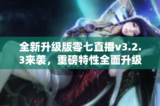 全新升级版零七直播v3.2.3来袭，重磅特性全面升级
