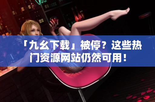 「九幺下载」被停？这些热门资源网站仍然可用！