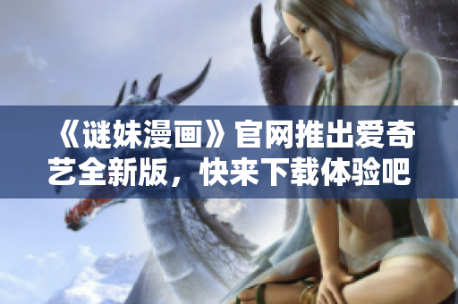 《谜妹漫画》官网推出爱奇艺全新版，快来下载体验吧！