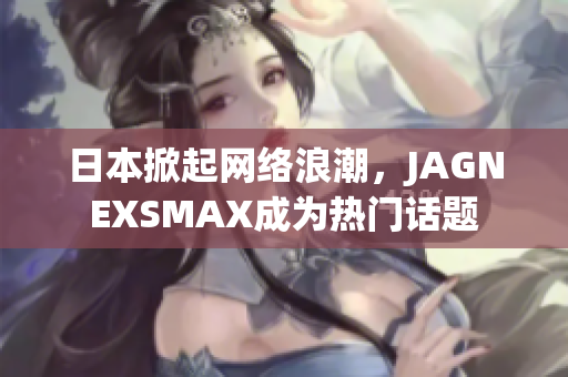 日本掀起网络浪潮，JAGNEXSMAX成为热门话题