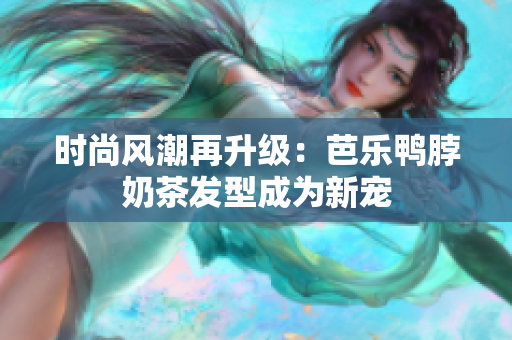 时尚风潮再升级：芭乐鸭脖奶茶发型成为新宠