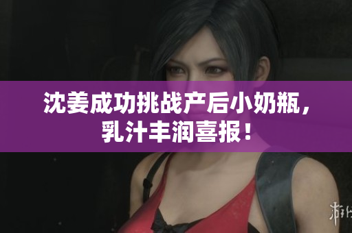 沈姜成功挑战产后小奶瓶，乳汁丰润喜报！