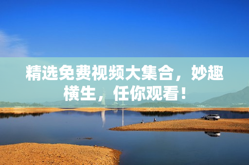精选免费视频大集合，妙趣横生，任你观看！