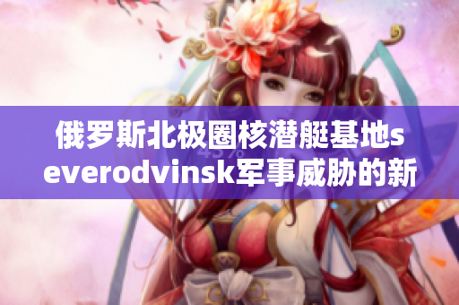 俄罗斯北极圈核潜艇基地severodvinsk军事威胁的新焦点