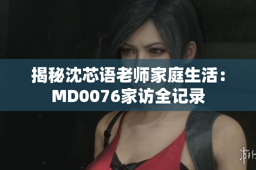 揭秘沈芯语老师家庭生活：MD0076家访全记录