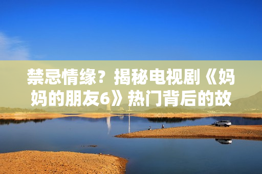 禁忌情缘？揭秘电视剧《妈妈的朋友6》热门背后的故事