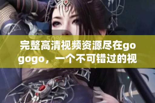 完整高清视频资源尽在gogogo，一个不可错过的视听盛宴！
