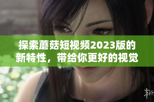 探索蘑菇短视频2023版的新特性，带给你更好的视觉体验！