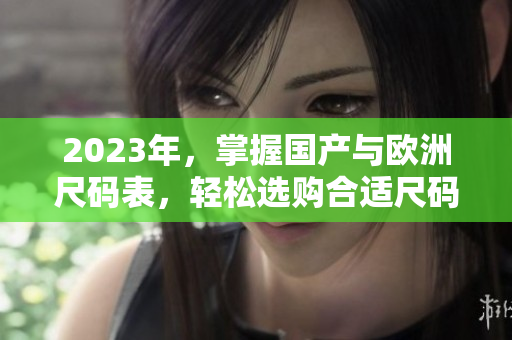 2023年，掌握国产与欧洲尺码表，轻松选购合适尺码