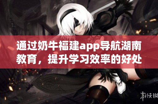 通过奶牛福建app导航湖南教育，提升学习效率的好处