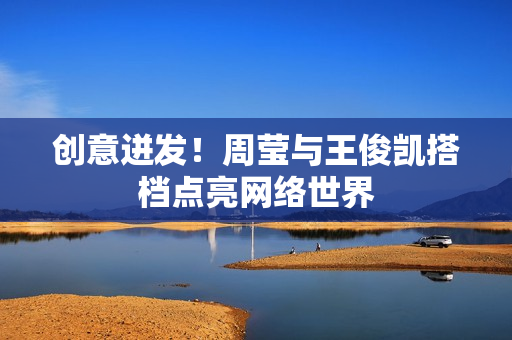 创意迸发！周莹与王俊凯搭档点亮网络世界