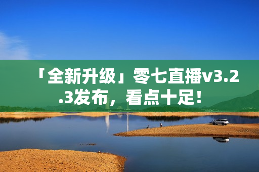 「全新升级」零七直播v3.2.3发布，看点十足！