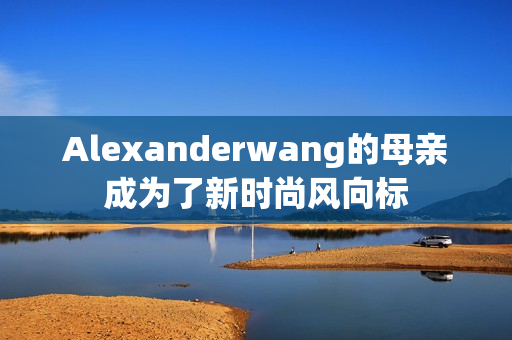 Alexanderwang的母亲成为了新时尚风向标