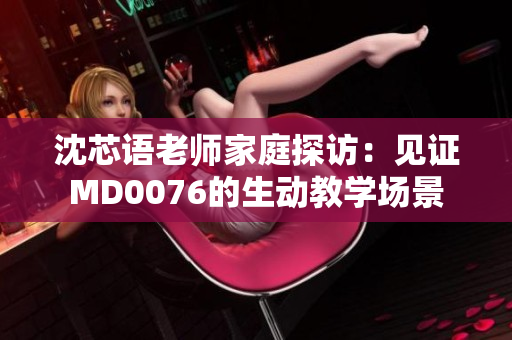 沈芯语老师家庭探访：见证MD0076的生动教学场景