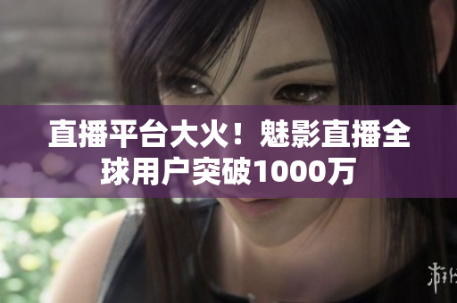 直播平台大火！魅影直播全球用户突破1000万