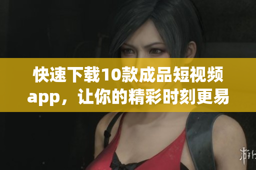 快速下载10款成品短视频app，让你的精彩时刻更易分享