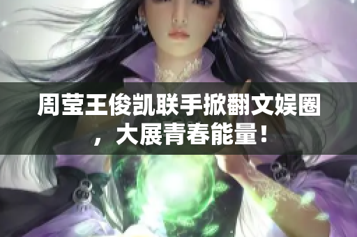 周莹王俊凯联手掀翻文娱圈，大展青春能量！