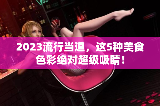 2023流行当道，这5种美食色彩绝对超级吸睛！