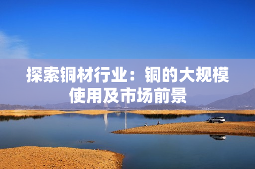 探索铜材行业：铜的大规模使用及市场前景