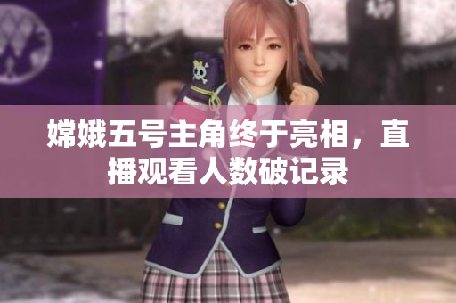 嫦娥五号主角终于亮相，直播观看人数破记录