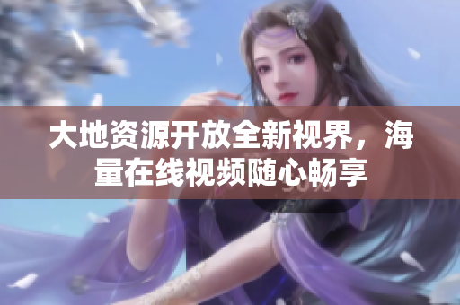 大地资源开放全新视界，海量在线视频随心畅享